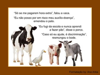 Formatação by: Ana Arkia
“Só se me pagarem hora extra”, falou a vaca.
“Eu não posso por em risco meu auxílio-doença”,
emendou o pato.
“Eu fugi da escola e nunca aprendi
a fazer pão”, disse o porco.
“Caso só eu ajude, é discriminação”,
resmungou o bode.
 