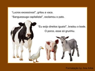 Formatação by: Ana Arkia
“Lucros excessivos!”, gritou a vaca.
O porco, esse só grunhiu.
“Sanguessuga capitalista!”, exclamou o pato.
“Eu exijo direitos iguais!”, bradou o bode.
 