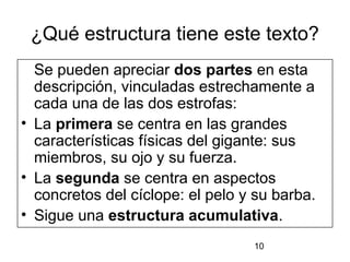 ¿Qué estructura tiene este texto?
  Se pueden apreciar dos partes en esta
  descripción, vinculadas estrechamente a
  cada una de las dos estrofas:
• La primera se centra en las grandes
  características físicas del gigante: sus
  miembros, su ojo y su fuerza.
• La segunda se centra en aspectos
  concretos del cíclope: el pelo y su barba.
• Sigue una estructura acumulativa.
                                  10
 