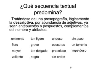 ¿Qué secuencia textual
             predomina?
  Tratándose de una prosopografía, lógicamente
la descriptiva, por abundancia de adjetivos, ya
sean antepuestos o pospuestos, complementos
del nombre y atributos:

 eminente    tan ligero    undoso       sin aseo
 fiero       grave         obscuras     un torrente
 mayor       tan delgado   proceloso    impetüoso
 valiente    negro         sin orden


                                       11
 