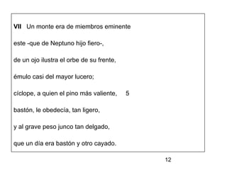 VII Un monte era de miembros eminente

este -que de Neptuno hijo fiero-,

de un ojo ilustra el orbe de su frente,

émulo casi del mayor lucero;

cíclope, a quien el pino más valiente,    5

bastón, le obedecía, tan ligero,

y al grave peso junco tan delgado,

que un día era bastón y otro cayado.

                                              12
 