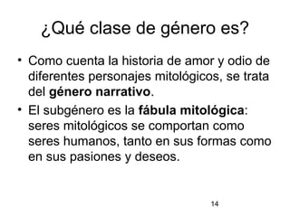 ¿Qué clase de género es?
• Como cuenta la historia de amor y odio de
  diferentes personajes mitológicos, se trata
  del género narrativo.
• El subgénero es la fábula mitológica:
  seres mitológicos se comportan como
  seres humanos, tanto en sus formas como
  en sus pasiones y deseos.


                                  14
 