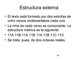 Estructura externa
• El texto está formado por dos estrofas de
  ocho versos endecasílabos cada una.
• La rima de cada verso es consonante. La
  estructura métrica es la siguiente:
• 11A 11B 11A 11B 11A 11B 11C 11C
• Se trata, pues, de dos octavas reales.



                                 18
 