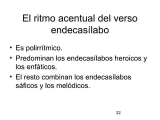 El ritmo acentual del verso
          endecasílabo
• Es polirrítmico.
• Predominan los endecasílabos heroicos y
  los enfáticos.
• El resto combinan los endecasílabos
  sáficos y los melódicos.


                               22
 