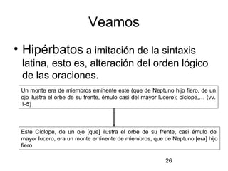 Veamos
• Hipérbatos a imitación de la sintaxis
 latina, esto es, alteración del orden lógico
 de las oraciones.
 Un monte era de miembros eminente este (que de Neptuno hijo fiero, de un
 ojo ilustra el orbe de su frente, émulo casi del mayor lucero); cíclope,… (vv.
 1-5)



 Este Cíclope, de un ojo [que] ilustra el orbe de su frente, casi émulo del
 mayor lucero, era un monte eminente de miembros, que de Neptuno [era] hijo
 fiero.

                                                          26
 