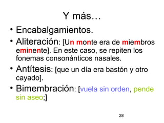 Y más…
• Encabalgamientos.
• Aliteración: [Un monte era de miembros
 eminente]. En este caso, se repiten los
 fonemas consonánticos nasales.
• Antítesis: [que un día era bastón y otro
 cayado].
• Bimembración: [vuela sin orden, pende
 sin aseo;]

                                 28
 