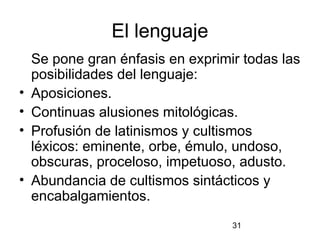 El lenguaje
    Se pone gran énfasis en exprimir todas las
    posibilidades del lenguaje:
•   Aposiciones.
•   Continuas alusiones mitológicas.
•   Profusión de latinismos y cultismos
    léxicos: eminente, orbe, émulo, undoso,
    obscuras, proceloso, impetuoso, adusto.
•   Abundancia de cultismos sintácticos y
    encabalgamientos.
                                   31
 