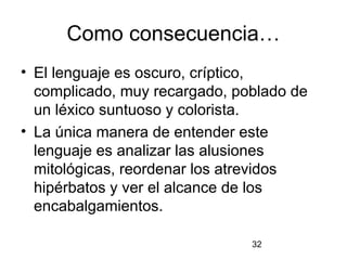 Como consecuencia…
• El lenguaje es oscuro, críptico,
  complicado, muy recargado, poblado de
  un léxico suntuoso y colorista.
• La única manera de entender este
  lenguaje es analizar las alusiones
  mitológicas, reordenar los atrevidos
  hipérbatos y ver el alcance de los
  encabalgamientos.

                               32
 