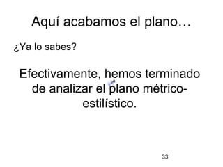 Aquí acabamos el plano…
¿Ya lo sabes?

 Efectivamente, hemos terminado
   de analizar el plano métrico-
            estilístico.



                         33
 