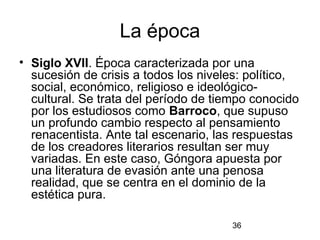 La época
• Siglo XVII. Época caracterizada por una
  sucesión de crisis a todos los niveles: político,
  social, económico, religioso e ideológico-
  cultural. Se trata del período de tiempo conocido
  por los estudiosos como Barroco, que supuso
  un profundo cambio respecto al pensamiento
  renacentista. Ante tal escenario, las respuestas
  de los creadores literarios resultan ser muy
  variadas. En este caso, Góngora apuesta por
  una literatura de evasión ante una penosa
  realidad, que se centra en el dominio de la
  estética pura.

                                      36
 