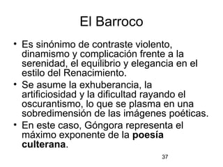 El Barroco
• Es sinónimo de contraste violento,
  dinamismo y complicación frente a la
  serenidad, el equilibrio y elegancia en el
  estilo del Renacimiento.
• Se asume la exhuberancia, la
  artificiosidad y la dificultad rayando el
  oscurantismo, lo que se plasma en una
  sobredimensión de las imágenes poéticas.
• En este caso, Góngora representa el
  máximo exponente de la poesía
  culterana.
                                 37
 