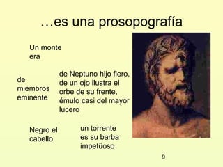 …es una prosopografía
   Un monte
   era

              de Neptuno hijo fiero,
de            de un ojo ilustra el
miembros      orbe de su frente,
eminente      émulo casi del mayor
              lucero

   Negro el         un torrente
   cabello          es su barba
                    impetüoso
                                       9
 
