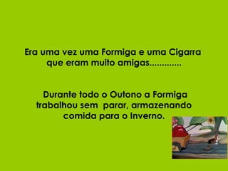 Era uma vez uma Formiga e uma Cigarra  que eram muito amigas.............  Durante todo o Outono a Formiga trabalhou sem  parar, armazenando comida para o Inverno. 