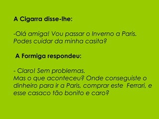 A Cigarra disse-lhe: -O lá amiga! Vou passar o Inverno a Paris. Podes cuidar da minha casita?  A Formiga respondeu: - C laro! Sem problemas.  Mas o que aconteceu? Onde conseguiste o dinheiro para ir a Paris, comprar este  Ferrari, e esse casaco tão bonito e caro? 