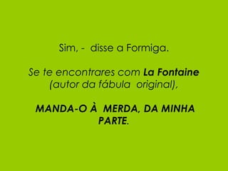 Sim, -  disse a Formiga. Se te encontrares com  La Fontaine (autor da fábula  original),   MANDA-O À  MERDA, DA MINHA PARTE . 