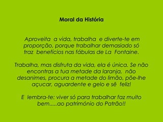 Moral da História   Aproveita  a vida, trabalha  e diverte-te em proporção, porque trabalhar demasiado só traz  benefícios nas fábulas de La  Fontaine. Trabalha, mas disfruta da vida, ela é única. Se não encontras a tua metade da laranja,  não desanimes, procura a metade do limão, põe-lhe açucar, aguardente e gelo e sê  feliz!   E  lembra-te: viver só para trabalhar faz muito bem.....ao património do Patrão!! 