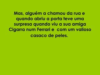 Mas, alguém a chamou da rua e  quando abriu a porta teve uma surpresa quando viu a sua amiga Cigarra num Ferrari e  com um valioso casaco de peles.   
