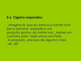 E a  Cigarra respondeu:  - Imagina lá, que eu estava a cantar num bar a semana  passada e um produtor gostou da minha voz.. Assinei um contrato para  fazer shows em Paris.  A propósito, precisas de alguma coisa  de  lá? 