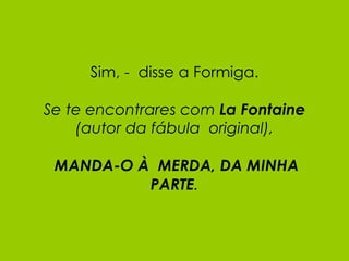 Sim, -  disse a Formiga. Se te encontrares com  La Fontaine (autor da fábula  original),   MANDA-O À  MERDA, DA MINHA PARTE . 