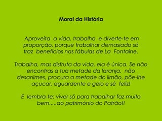 Moral da História   Aproveita  a vida, trabalha  e diverte-te em proporção, porque trabalhar demasiado só traz  benefícios nas fábulas de La  Fontaine. Trabalha, mas disfruta da vida, ela é única. Se não encontras a tua metade da laranja,  não desanimes, procura a metade do limão, põe-lhe açucar, aguardente e gelo e sê  feliz!   E  lembra-te: viver só para trabalhar faz muito bem.....ao património do Patrão!! 