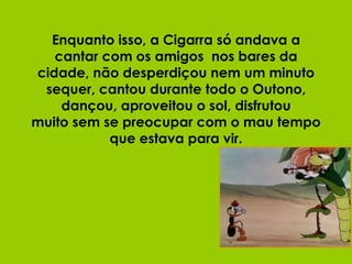 Enquanto isso, a Cigarra só andava a cantar com os amigos  nos bares da cidade, não desperdiçou nem um minuto sequer, cantou durante todo o Outono, dançou, aproveitou o sol, disfrutou muito sem se preocupar com o mau tempo que estava para vir. 