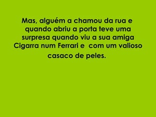 Mas, alguém a chamou da rua e  quando abriu a porta teve uma surpresa quando viu a sua amiga Cigarra num Ferrari e  com um valioso casaco de peles.   