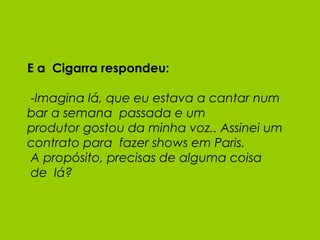 E a  Cigarra respondeu:  - Imagina lá, que eu estava a cantar num bar a semana  passada e um produtor gostou da minha voz.. Assinei um contrato para  fazer shows em Paris.  A propósito, precisas de alguma coisa  de  lá? 