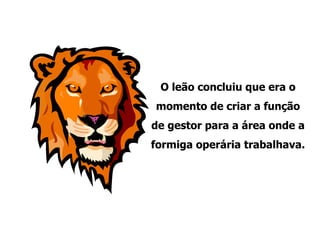 O leão concluiu que era o momento de criar a função de gestor para a área onde a formiga operária trabalhava. 