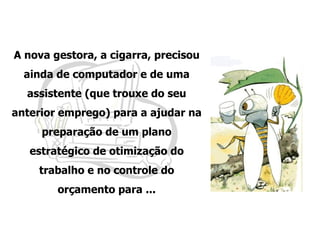 A nova gestora, a cigarra, precisou ainda de computador e de uma assistente (que trouxe do seu anterior emprego) para a ajudar na preparação de um plano estratégico de otimização do trabalho e no controle do orçamento para ... 