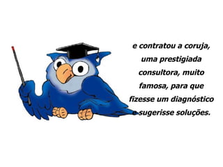 e contratou a coruja, uma prestigiada consultora, muito famosa, para que fizesse um diagnóstico e sugerisse soluções. 