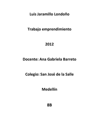 Luis Jaramillo Londoño


  Trabajo emprendimiento


            2012


Docente: Ana Gabriela Barreto


 Colegio: San José de la Salle


          Medellín


              8B
 