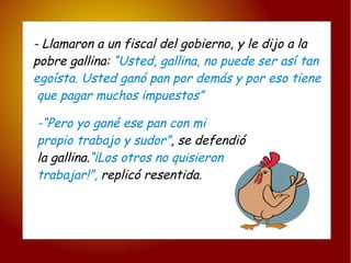 - Llamaron a un fiscal del gobierno, y le dijo a la  pobre gallina:  “Usted, gallina, no puede ser así tan  egoísta. Usted ganó pan por demás y por eso tiene que pagar muchos impuestos” -“Pero yo gané ese pan con mi  propio trabajo y sudor” , se defendió  la gallina. “¡Los otros no quisieron  trabajar!”,  replicó resentida . 