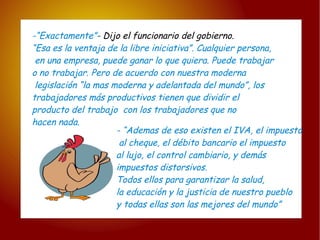 -“Exactamente” -  Dijo el funcionario del gobierno. “ Esa es la ventaja de la libre iniciativa”. Cualquier persona, en una empresa, puede ganar lo que quiera. Puede trabajar  o no trabajar. Pero de acuerdo con nuestra moderna legislación “la mas moderna y adelantada del mundo”, los  trabajadores más productivos tienen que dividir el  producto del trabajo  con los trabajadores que no  hacen nada.  - “Ademas de eso existen el IVA, el impuesto al cheque, el débito bancario el impuesto  al lujo, el control cambiario, y demás  impuestos distorsivos.  Todos ellos para garantizar la salud,  la educación y la justicia de nuestro pueblo y todas ellas son las mejores del mundo” 