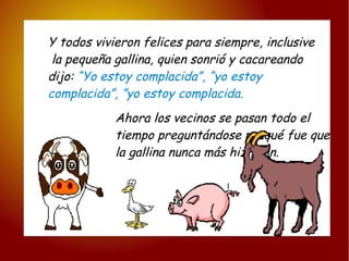 Y todos vivieron felices para siempre, inclusive la pequeña gallina, quien sonrió y cacareando  dijo:  “Yo estoy complacida”, “yo estoy  complacida”, ”yo estoy complacida. Ahora los vecinos se pasan todo el tiempo preguntándose porqué fue que la gallina nunca más hizo pan. l i 