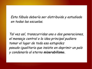 Esta fábula debería ser distribuida y estudiada  en todas las escuelas. Tal vez así, transcurridas una o dos generaciones, el mensaje central o la idea principal pudiera  tomar el lugar de toda esa estupidez  pseudo-igualitaria que insiste en deprimir un país  y condenarlo al eterno  miserabilismo. 