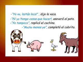 - “Yo  no , !estás loca!” ,  dijo la vaca. - “ Mucho  menos yo”,  completó el cabrito. - “Ni  yo  !tengo cosas que hacer!,  aseveró el pato. - “Yo tampoco”,   replicó el cochino. 