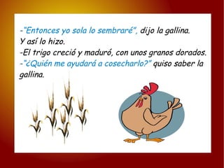 - “Entonces yo sola lo sembraré”,  dijo la gallina. Y así lo hizo. -El trigo creció y maduró, con unos granos dorados. - “¿Quién me ayudará a cosecharlo?”  quiso saber la gallina. 