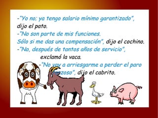 - “Yo no; ya tengo salario mínimo garantizado”, dijo el pato. - “No son parte de mis funciones. Sólo si me das una compensación”,  dijo el cochino. - “No, después de tantos años de servicio”, exclamó la vaca. - “No voy a arriesgarme a perder el paro forzoso”,  dijo el cabrito. 