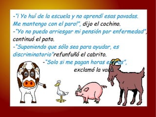 - “¡ Yo huí de la escuela y no aprendí esas pavadas. Me mantengo con el paro!”,  dijo el cochino. - “Yo no puedo arriesgar mi pensión por enfermedad” , continuó el pato. - “Suponiendo que sólo sea para ayudar, es   discriminatorio” refunfuñó el cabrito. - “Solo si me pagan horas extras”,   exclamó la vaca. 