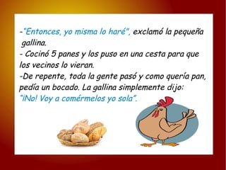 - “Entonces, yo misma lo haré”,  exclamó la pequeña gallina. - Cocinó 5 panes y los puso en una cesta para que  los vecinos lo vieran. -De repente, toda la gente pasó y como quería pan,  pedía un bocado. La gallina simplemente dijo: “ ¡No! Voy a comérmelos yo sola”. 