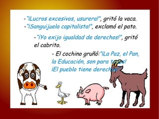- “¡Lucros excesivos, usurera!” , gritó la vaca. - “¡Sanguijuela capitalista!” , exclamó el pato. - “¡Yo exijo igualdad de derechos!” , gritó  el cabrito. - El cochino gruñó: ”¡La Paz, el Pan, la Educación, son para todos! ¡El pueblo tiene derechos!” 