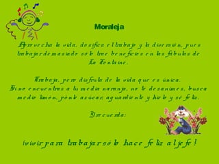 Moraleja

    A ro ve c ha  la  vid a ,  d o s ific a  e l tra ba jo  y  la  d ive rs ió n,  p ue s  
      p
   tra ba ja r d e m a s ia d o  s ó lo  tra e  be ne fic io s  e n la s  fá bula s  d e  
                                     La  Fo nta ine .

          Tra ba ja ,  p e ro  d is fruta  d e  la  vid a  q ue  e s  únic a .  
Si no  e nc ue ntra s  a  tu m e d ia  na ra nja ,  no  te  d e s a nim e s ,  bus c a  
   m e d io  lim ó n,  p ó nle  a z úc a r,  a g ua rd ie nte  y  hie lo  y  s é  fe liz .
                                               
                                    Y re c ue rd a :  


     ¡vivir p a ra  tra ba ja r s ó lo  ha c e                  fe liz  a l je fe !
 