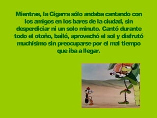 Mientras, la Cigarra sólo andaba cantando con
    los amigos en los bares de la ciudad, sin
 desperdiciar ni un solo minuto. Cantó durante
todo el otoño, bailó, aprovechó el sol y disfrutó
 muchísimo sin preocuparse por el mal tiempo
                 que iba a llegar.
 
