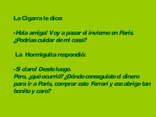 La Cigarra le dice:

-H amiga! Voy a pasar e invie e P
  ola                   l    rno n aris.
¿P       
  odríascuidar demi casa?

La  Hormiguita respondió:

-S claro! De lue
  í         sde go.
P ro, ¿quéocurrió? ¿Dóndeconse
 e                               guiste e dine
                                         l    ro
para ir a Paris, comprar e   F rrari y e abrigo tan
                          ste e         se
bonito y caro?
 