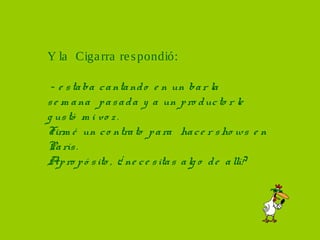 Y la Ciga rra re s pondió:

 - e s ta ba c a nta nd o e n un ba r la
s e m a na p a s a d a y a un p ro d uc to r le
g us tó m i vo z .
Firm é un c o ntra to p a ra ha c e r s ho ws e n
Pa rís .
Ap ro p ó s ito , ¿ ne c e s ita s a lg o d e a llí?
 