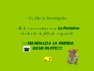 - S i, dijo la Hormiguita .

- Si te e nc ue ntra s c o n L F
                              a ontaine
   (a uto r d e la fá bula o rig ina l),

   ¡¡¡ MANDAL A L MIE
              O A      RDA
         DEMI PARTE!!!
 