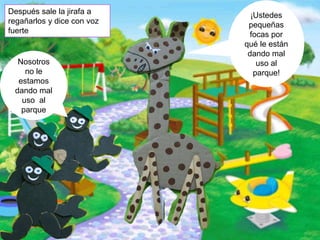 Nosotros
no le
estamos
dando mal
uso al
parque
¡Ustedes
pequeñas
focas por
qué le están
dando mal
uso al
parque!
Después sale la jirafa a
regañarlos y dice con voz
fuerte
 