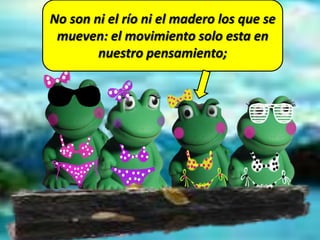 No son ni el río ni el madero los que se
mueven: el movimiento solo esta en
nuestro pensamiento;
 