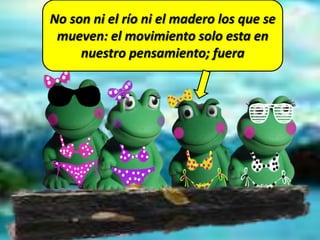 No son ni el río ni el madero los que se
mueven: el movimiento solo esta en
nuestro pensamiento; fuera
 