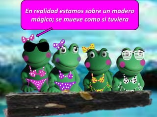 En realidad estamos sobre un madero
mágico; se mueve como si tuviera
 
